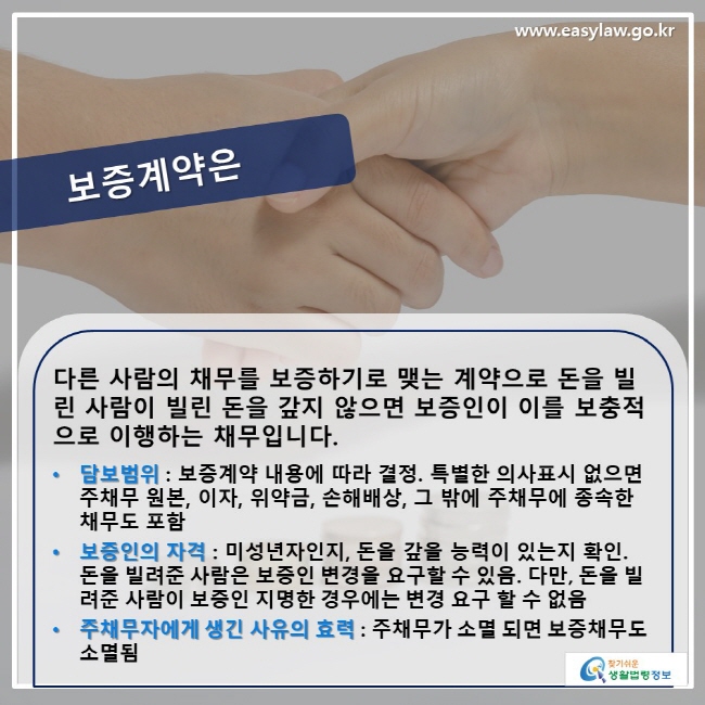 보증계약은? 다른 사람의 채무를 보증하기로 맺는 계약으로 돈을 빌린 사람이 빌린 돈을 갚지 않으면 보증인이 이를 보충적으로 이행하는 채무입니다. • 담보범위 : 보증계약 내용에 따라 결정. 특별한 의사표시 없으면 주채무 원본, 이자, 위약금, 손해배상, 그 밖에 주채무에 종속한 채무도 포함됨 • 보증인의 자격 : 미성년자인지 , 돈을 갚을 능력이 있는지 확인. 돈을 빌려준 사람은 보증인 변경을 요구할 수 있음. 다만 , 돈을 빌려준 사람이 보증인 지명한 경우에는 변경 요구 할 수 없음 • 주채무자에게 생긴 사유의 효력 : 주채무가 소멸 되면 보증채무도 소멸됨